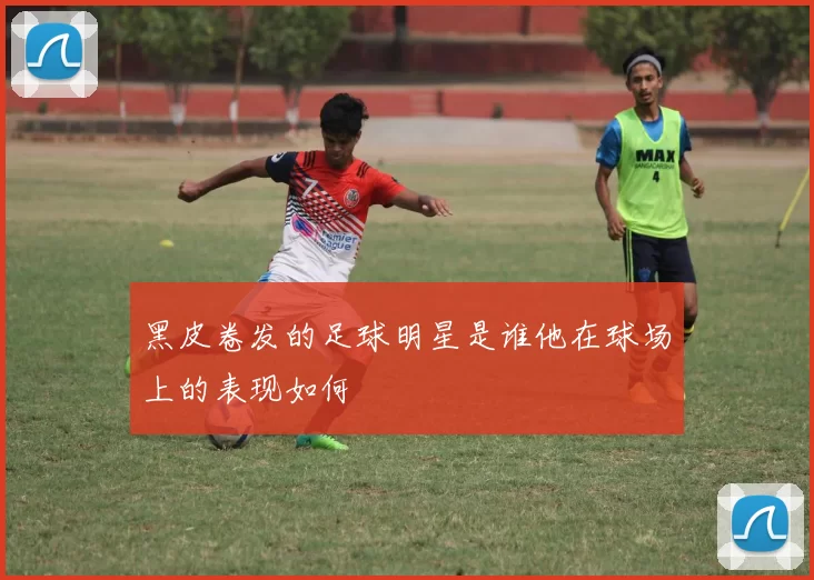 黑皮卷发的足球明星是谁他在球场上的表现如何