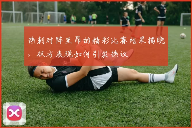 热刺对阵里昂的精彩比赛结果揭晓，双方表现如何引发热议