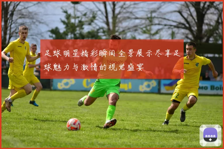 足球明星精彩瞬间全景展示尽享足球魅力与激情的视觉盛宴