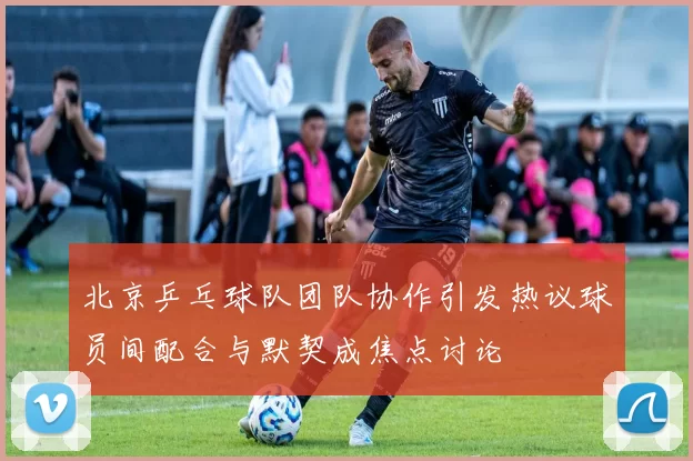 北京乒乓球队团队协作引发热议球员间配合与默契成焦点讨论