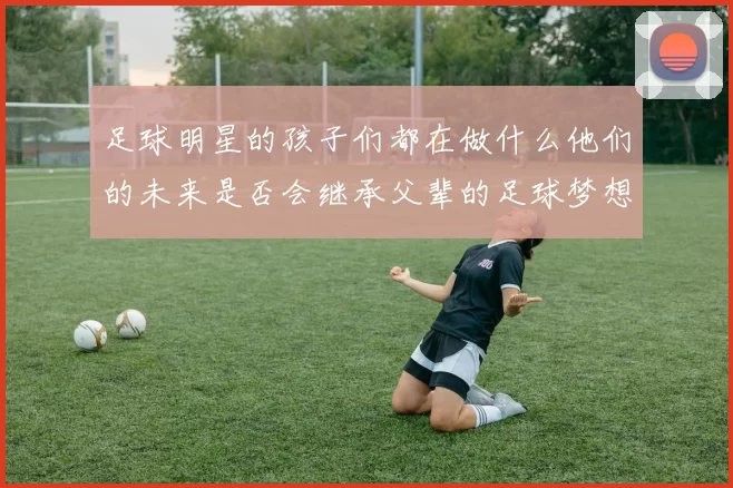 足球明星的孩子们都在做什么他们的未来是否会继承父辈的足球梦想