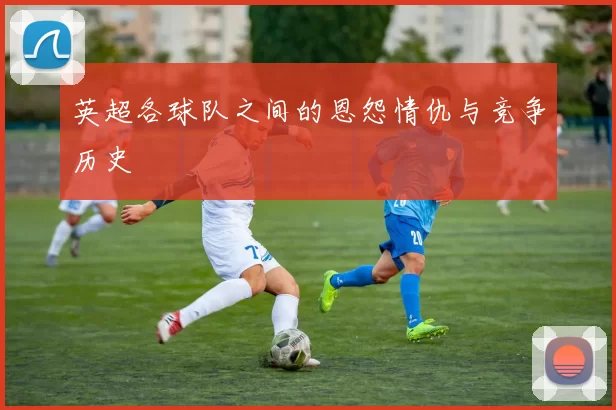 英超各球队之间的恩怨情仇与竞争历史