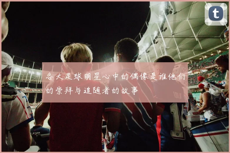各大足球明星心中的偶像是谁他们的崇拜与追随者的故事
