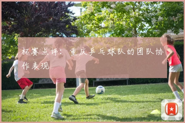 杯赛点评：重庆乒乓球队的团队协作表现