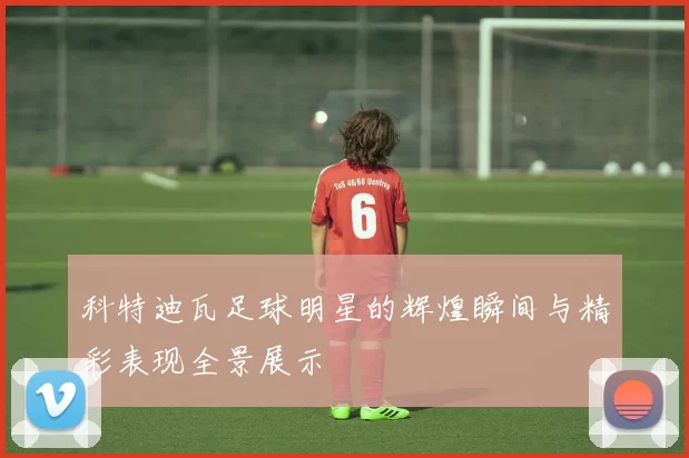 科特迪瓦足球明星的辉煌瞬间与精彩表现全景展示