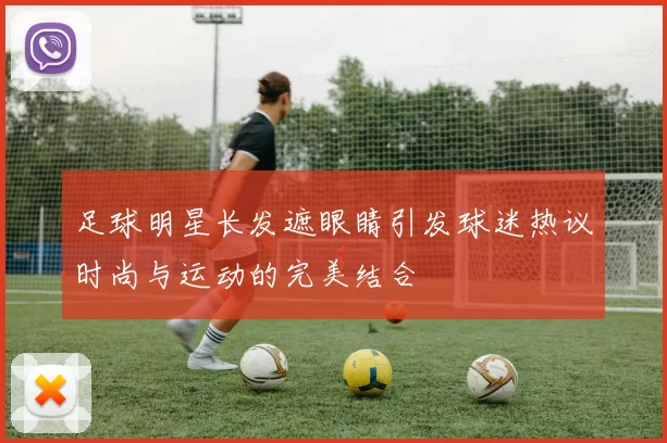 足球明星长发遮眼睛引发球迷热议时尚与运动的完美结合