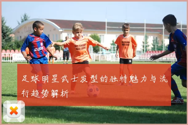 足球明星武士发型的独特魅力与流行趋势解析
