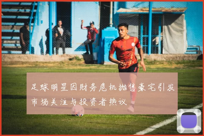 足球明星因财务危机抛售豪宅引发市场关注与投资者热议