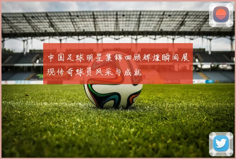 中国足球明星集锦回顾辉煌瞬间展现传奇球员风采与成就