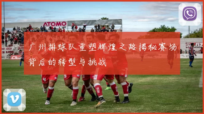 广州排球队重塑辉煌之路揭秘赛场背后的转型与挑战