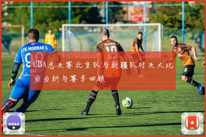 CBA总决赛北京队与新疆队对决大比分分析与赛季回顾