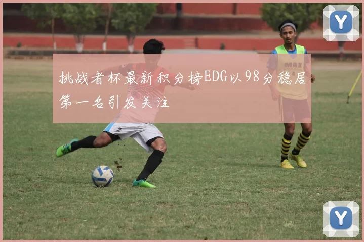 挑战者杯最新积分榜EDG以98分稳居第一名引发关注