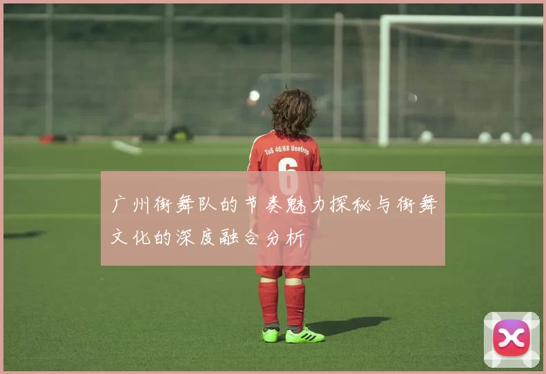 广州街舞队的节奏魅力探秘与街舞文化的深度融合分析