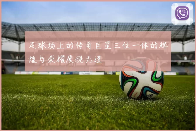 足球场上的传奇巨星三位一体的辉煌与荣耀展现无遗