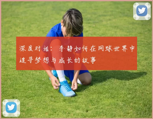 深度对话：李静如何在网球世界中追寻梦想与成长的故事