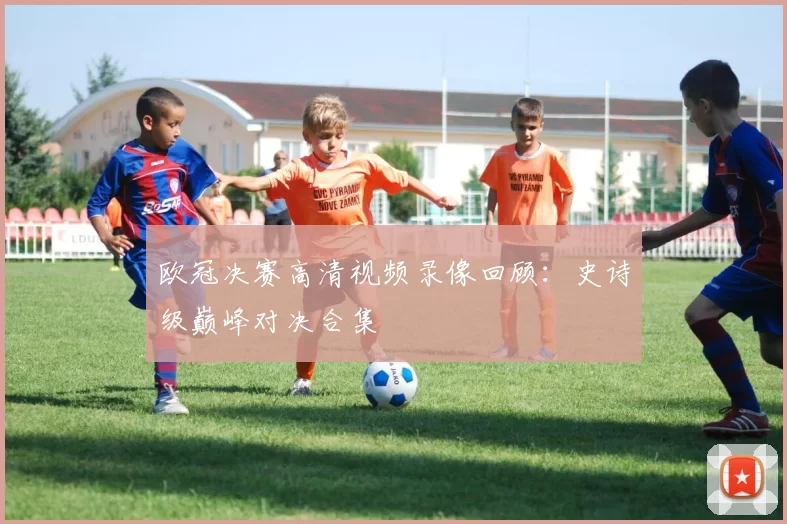 欧冠决赛高清视频录像回顾：史诗级巅峰对决合集