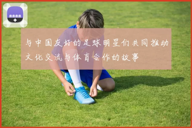 与中国友好的足球明星们共同推动文化交流与体育合作的故事