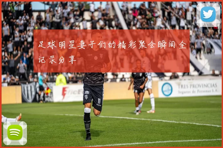 足球明星妻子们的精彩聚会瞬间全记录分享