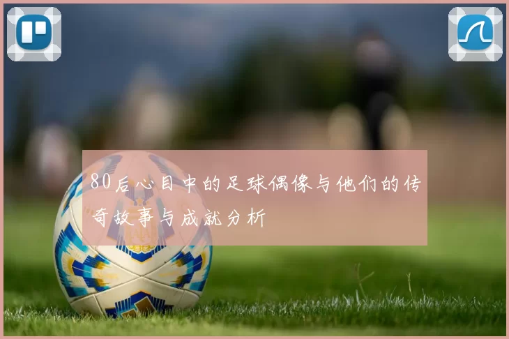 80后心目中的足球偶像与他们的传奇故事与成就分析