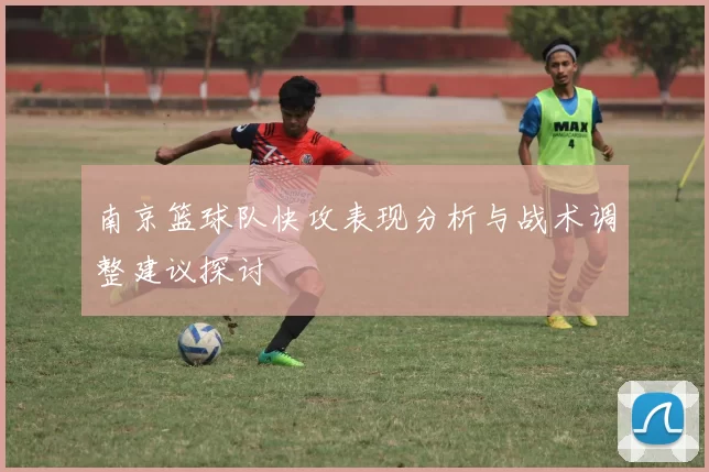 南京篮球队快攻表现分析与战术调整建议探讨