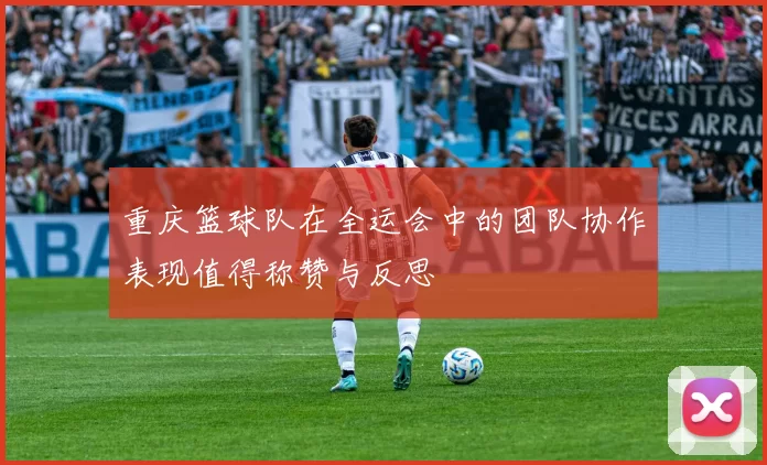 重庆篮球队在全运会中的团队协作表现值得称赞与反思