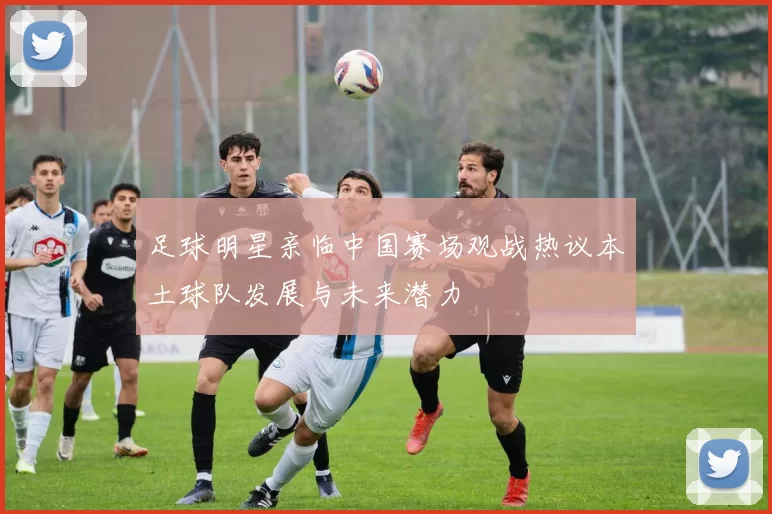 足球明星亲临中国赛场观战热议本土球队发展与未来潜力