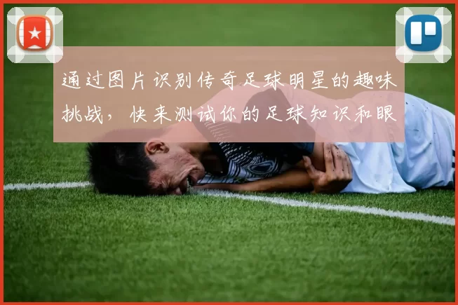 通过图片识别传奇足球明星的趣味挑战，快来测试你的足球知识和眼力吧