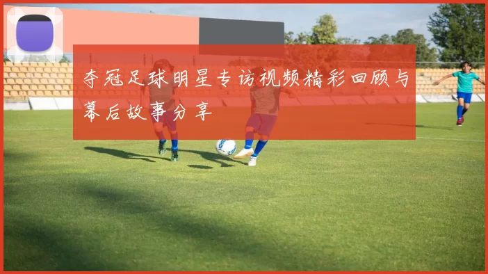 夺冠足球明星专访视频精彩回顾与幕后故事分享
