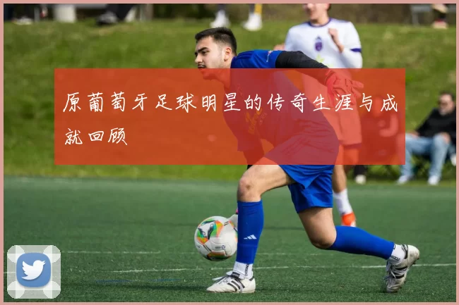 原葡萄牙足球明星的传奇生涯与成就回顾