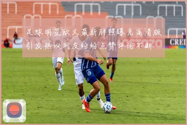 足球明星欧文最新胖照曝光高清版引发热议网友纷纷点赞评论不断