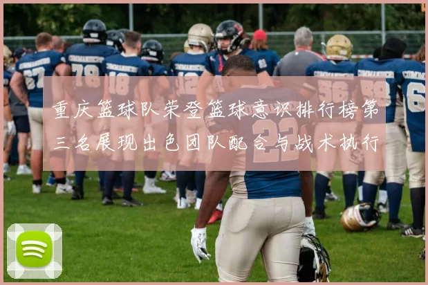 重庆篮球队荣登篮球意识排行榜第三名展现出色团队配合与战术执行能力