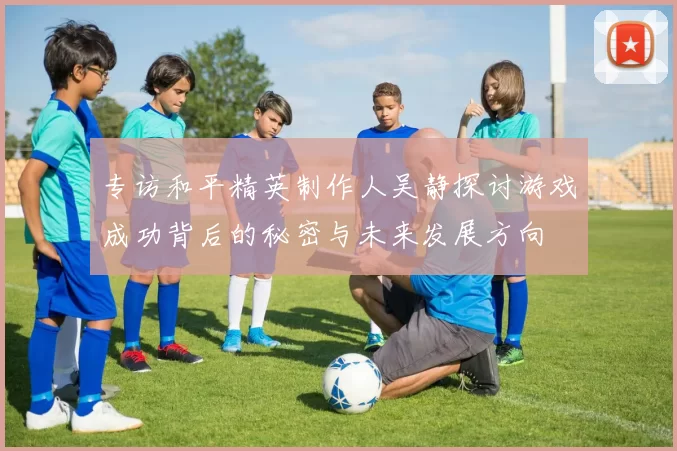 专访和平精英制作人吴静探讨游戏成功背后的秘密与未来发展方向