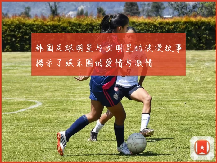 韩国足球明星与女明星的浪漫故事揭示了娱乐圈的爱情与激情