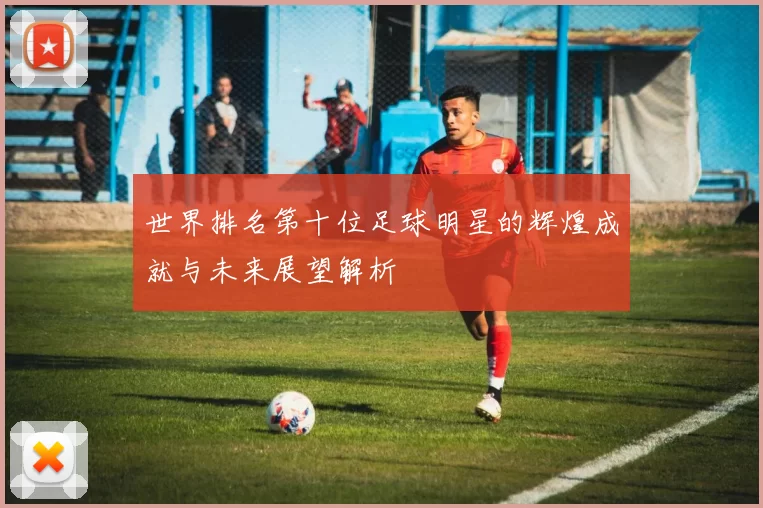 世界排名第十位足球明星的辉煌成就与未来展望解析