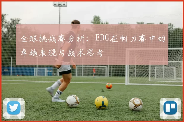 全球挑战赛分析：EDG在耐力赛中的卓越表现与战术思考