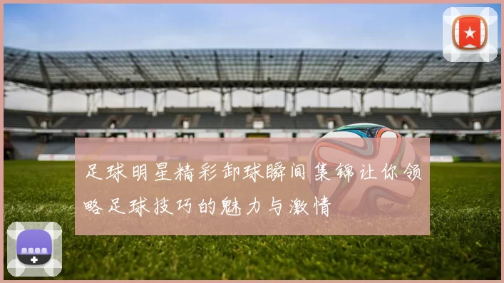 足球明星精彩卸球瞬间集锦让你领略足球技巧的魅力与激情