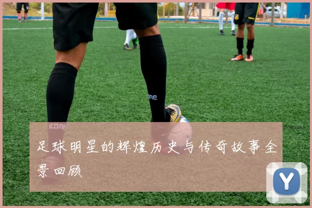 足球明星的辉煌历史与传奇故事全景回顾