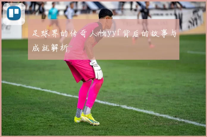 足球界的传奇人物yyf背后的故事与成就解析