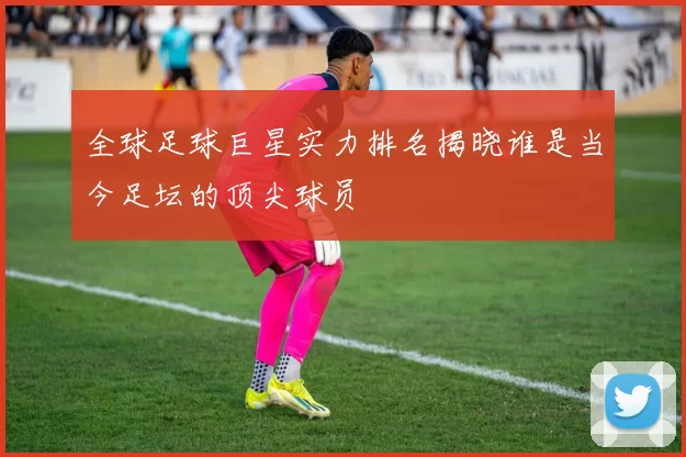全球足球巨星实力排名揭晓谁是当今足坛的顶尖球员