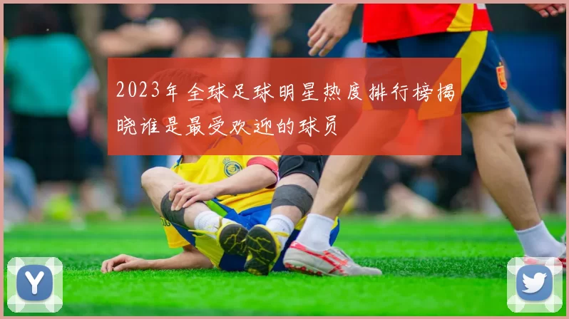 2023年全球足球明星热度排行榜揭晓谁是最受欢迎的球员