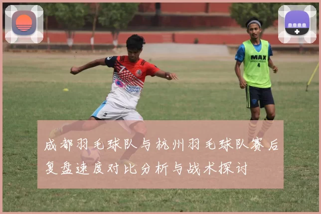 成都羽毛球队与杭州羽毛球队赛后复盘速度对比分析与战术探讨