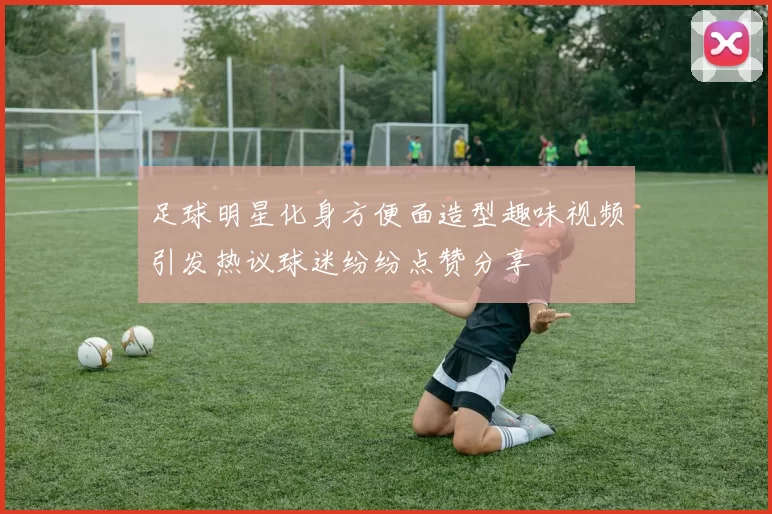 足球明星化身方便面造型趣味视频引发热议球迷纷纷点赞分享