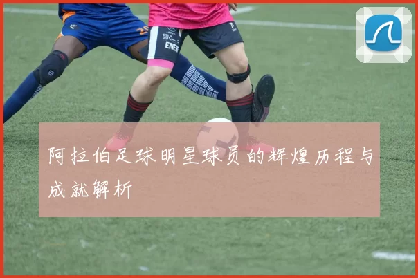 阿拉伯足球明星球员的辉煌历程与成就解析