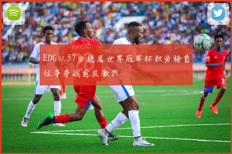 EDG以57分稳居世界冠军杯积分榜首位争夺战愈发激烈