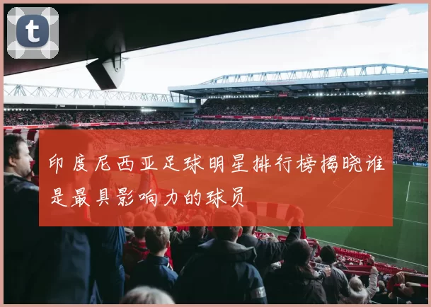 印度尼西亚足球明星排行榜揭晓谁是最具影响力的球员