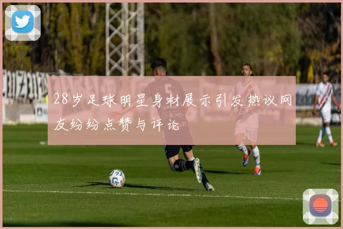 28岁足球明星身材展示引发热议网友纷纷点赞与评论
