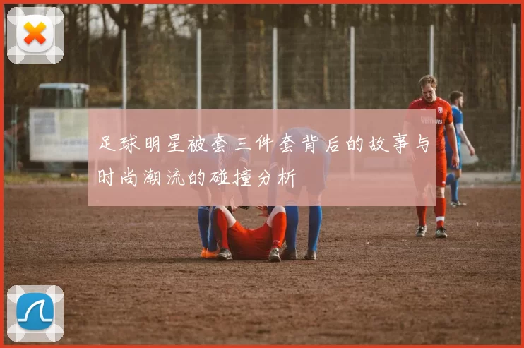 足球明星被套三件套背后的故事与时尚潮流的碰撞分析