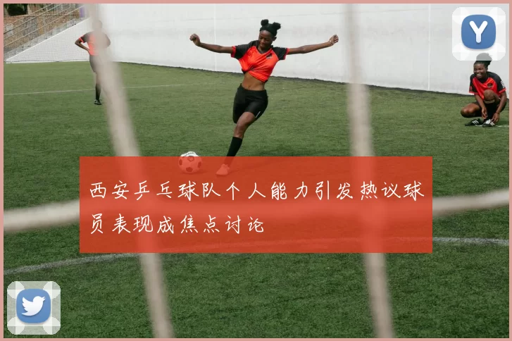 西安乒乓球队个人能力引发热议球员表现成焦点讨论