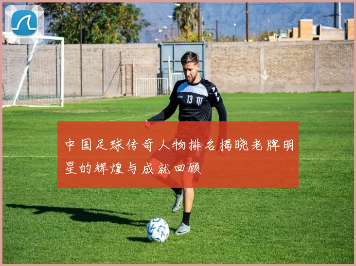 中国足球传奇人物排名揭晓老牌明星的辉煌与成就回顾