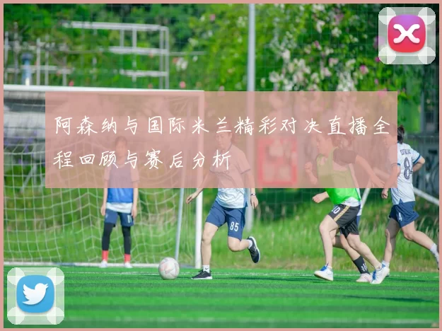 阿森纳与国际米兰精彩对决直播全程回顾与赛后分析